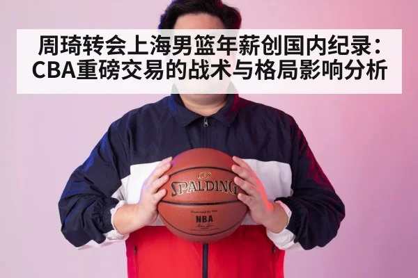 周琦转会上海男篮年薪创国内纪录：CBA重磅交易的战术与格局影响分析