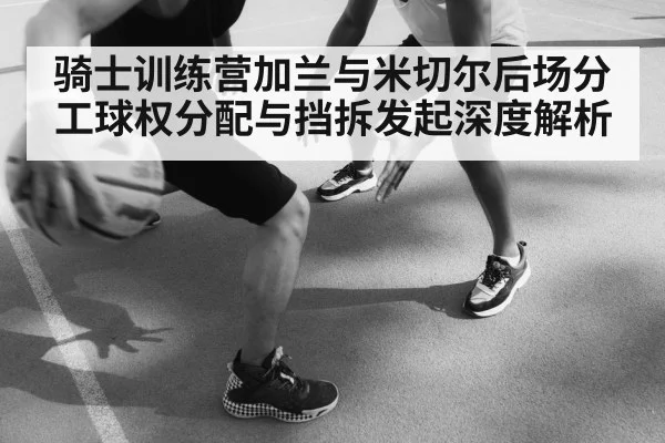骑士训练营加兰与米切尔后场分工球权分配与挡拆发起深度解析