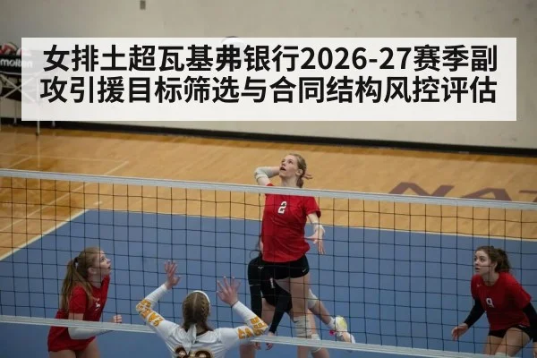 女排土超瓦基弗银行2026-27赛季副攻引援目标筛选与合同结构风控评估